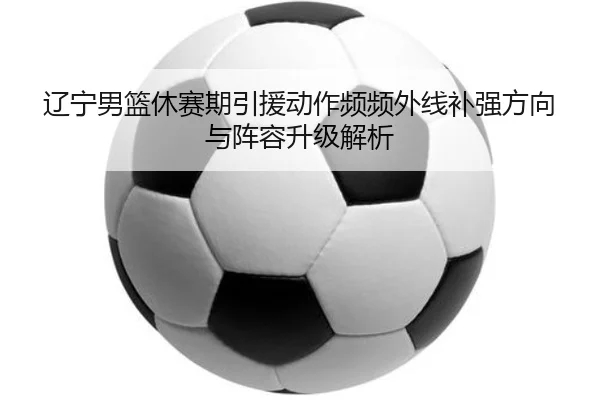 辽宁男篮休赛期引援动作频频外线补强方向与阵容升级解析