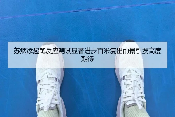 苏炳添起跑反应测试显著进步百米复出前景引发高度期待
