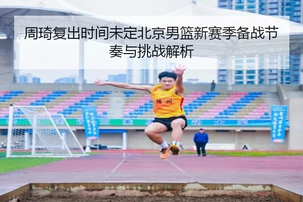周琦复出时间未定北京男篮新赛季备战节奏与挑战解析