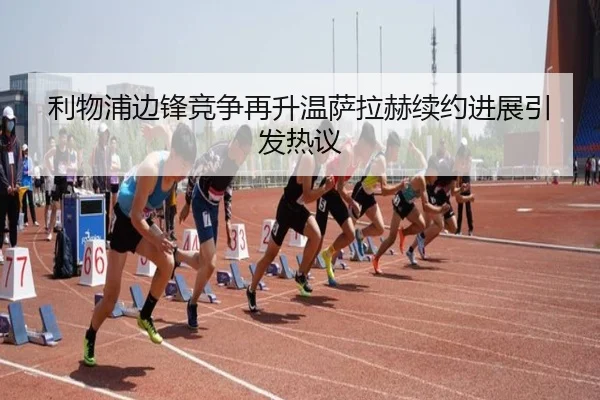 利物浦边锋竞争再升温萨拉赫续约进展引发热议