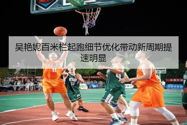 吴艳妮百米栏起跑细节优化带动新周期提速明显